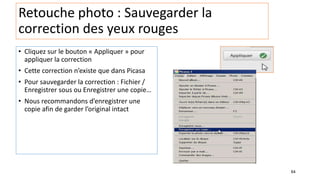 64
Retouche photo : Sauvegarder la
correction des yeux rouges
• Cliquez sur le bouton « Appliquer » pour
appliquer la correction
• Cette correction n’existe que dans Picasa
• Pour sauvegarder la correction : Fichier /
Enregistrer sous ou Enregistrer une copie…
• Nous recommandons d’enregistrer une
copie afin de garder l’original intact
 