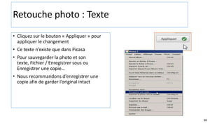 66
Retouche photo : Texte
• Cliquez sur le bouton « Appliquer » pour
appliquer le changement
• Ce texte n’existe que dans Picasa
• Pour sauvegarder la photo et son
texte, Fichier / Enregistrer sous ou
Enregistrer une copie…
• Nous recommandons d’enregistrer une
copie afin de garder l’original intact
 