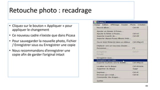 69
Retouche photo : recadrage
• Cliquez sur le bouton « Appliquer » pour
appliquer le changement
• Ce nouveau cadre n’existe que dans Picasa
• Pour sauvegarder la nouvelle photo, Fichier
/ Enregistrer sous ou Enregistrer une copie
• Nous recommandons d’enregistrer une
copie afin de garder l’original intact
 