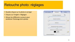 72
Retouche photo: réglages
• Double-cliquez sur la photo à corriger
• Cliquez sur l’onglet « Réglage»
• Glissez les différents curseurs pour
améliorer l’éclairage de la photo
 
