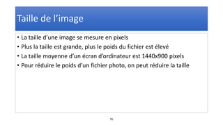 76
Taille de l’image
• La taille d’une image se mesure en pixels
• Plus la taille est grande, plus le poids du fichier est élevé
• La taille moyenne d’un écran d’ordinateur est 1440x900 pixels
• Pour réduire le poids d’un fichier photo, on peut réduire la taille
 