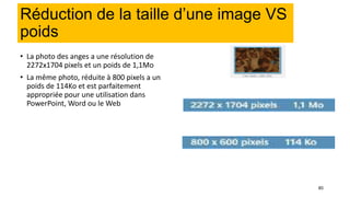 80
Réduction de la taille d’une image VS
poids
• La photo des anges a une résolution de
2272x1704 pixels et un poids de 1,1Mo
• La même photo, réduite à 800 pixels a un
poids de 114Ko et est parfaitement
appropriée pour une utilisation dans
PowerPoint, Word ou le Web
 