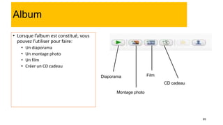 85
Album
• Lorsque l’album est constitué, vous
pouvez l’utiliser pour faire:
• Un diaporama
• Un montage photo
• Un film
• Créer un CD cadeau
Diaporama
Montage photo
Film
CD cadeau
 