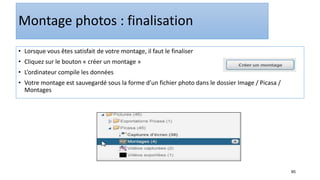 95
Montage photos : finalisation
• Lorsque vous êtes satisfait de votre montage, il faut le finaliser
• Cliquez sur le bouton « créer un montage »
• L’ordinateur compile les données
• Votre montage est sauvegardé sous la forme d’un fichier photo dans le dossier Image / Picasa /
Montages
 