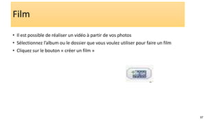 97
Film
• Il est possible de réaliser un vidéo à partir de vos photos
• Sélectionnez l’album ou le dossier que vous voulez utiliser pour faire un film
• Cliquez sur le bouton « créer un film »
 