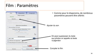 98
Film : Paramètres
• Comme pour le diaporama, de nombreux
paramètres peuvent être altérés
Ajouter du son
Compiler le film
On peut superposer du texte
aux photos on appelle ce texte
«Légende»
 