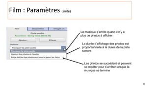 99
Film : Paramètres (suite)
La musique s’arrête quand il n’y a
plus de photos à afficher
La durée d’affichage des photos est
proportionnelle à la durée de la piste
sonore
Les photos se succèdent et peuvent
se répéter pour s’arrêter lorsque la
musique se termine
 