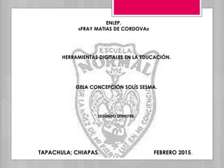 ENLEP.
«FRAY MATIAS DE CORDOVA»
HERRAMIENTAS DIGITALES EN LA EDUCACIÓN.
ISELA CONCEPCIÓN SOLÍS SESMA.
SEGUNDO SEMESTRE.
TAPACHULA; CHIAPAS. FEBRERO 2015.
 