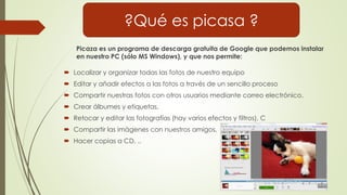  Localizar y organizar todas las fotos de nuestro equipo
 Editar y añadir efectos a las fotos a través de un sencillo proceso
 Compartir nuestras fotos con otros usuarios mediante correo electrónico.
 Crear álbumes y etiquetas,
 Retocar y editar las fotografías (hay varios efectos y filtros), C
 Compartir las imágenes con nuestros amigos,
 Hacer copias a CD, ..
Picaza es un programa de descarga gratuita de Google que podemos instalar
en nuestro PC (sólo MS Windows), y que nos permite:
?Qué es picasa ?
 