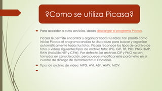  Para acceder a estos servicios, debes descargar el programa Picasa.
Picasa te permite encontrar y organizar todas tus fotos: tan pronto como
inicias Picasa, el programa analiza tu disco duro para buscar y organizar
automáticamente todas tus fotos. Picasa reconoce los tipos de archivo de
fotos y vídeos siguientes:Tipos de archivo foto: JPG, GIF, TIF, PSD, PNG, BMP,
RAW (incluido NEF y CRW). Por defecto, los archivos GIF y PNG no son
tomados en consideración, pero puedes modificar este parámetro en el
cuadro de diálogo de Herramientas > Opciones.
 Tipos de archivo de vídeo: MPG, AVI, ASF, WMV, MOV.

?Como se utiliza Picasa?
 
