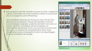  Este programa permite también recortar las fotos, cambiar los
colores y retocarlos de modo bastante simple; sin sustituir por
eso a un programa como Photoshop.
Otra posibilidad ofrecida por Picasa es crear CD de fotos,
álbumes personalizados y fondos de pantallas. Entre las
funcionalidades originales, podemos también mencionar un
sistema de línea cronológica de las fotografías, las
herramientas de retoque como una muy eficaz función anti
ojos rojos y un sistema de compartimiento de las fotos
simplificado hacia la mensajería Gmail o los blogs Blogger,
otras dos entidades de Google.
 