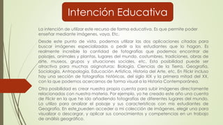 La intención de utilizar este recurso de forma educativa. Es que permite poder
enseñar mediante imágenes, vaya. Etc.
Desde este punto de vista, podemos utilizar las dos aplicaciones citadas para
buscar imágenes especializadas o pedir a los estudiantes que lo hagan. Es
realmente increíble la cantidad de fotografías que podemos encontrar de
paisajes, animales y plantas, lugares del mundo, costumbres, tradiciones, obras de
arte, museos, grupos y situaciones sociales, etc. Esta posibilidad puede ser
atractiva para muchas asignaturas: Biología, Ciencias de la Tierra, Geografía,
Sociología, Antropología, Educación Artística, Historia del Arte, etc. En Flickr incluso
hay una sección de fotografías históricas, del siglo XIX y la primera mitad del XX,
con la que podemos acercarnos de forma visual a la Historia Contemporánea.
Otra posibilidad es crear nuestra propia cuenta para subir imágenes directamente
relacionadas con nuestra materia. Por ejemplo, yo he creado este año una cuenta
de Flickr en la que he ido añadiendo fotografías de diferentes lugares del mundo.
La utilizo para analizar el paisaje y sus características con mis estudiantes de
Geografía. En este pueden acceder a mi colección de imágenes, elegir una para
visualizar o descargar, y aplicar sus conocimientos y competencias en un trabajo
de análisis geográfico.
Intención Educativa
 