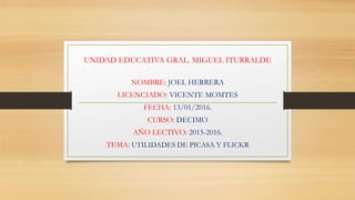 UNIDAD EDUCATIVA GRAL. MIGUEL ITURRALDE
NOMBRE: JOEL HERRERA
LICENCIADO: VICENTE MOMTES
FECHA: 13/01/2016.
CURSO: DECIMO
AÑO LECTIVO: 2015-2016.
TEMA: UTILIDADES DE PICASA Y FLICKR
 