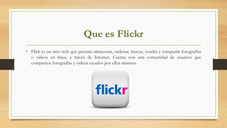 Que es Flickr
• Flick es un sitio web que permite almacenar, ordenar, buscar, vender y compartir fotografías
o vídeos en línea, a través de Internet. Cuenta con una comunidad de usuarios que
comparten fotografías y videos creados por ellos mismos.
 