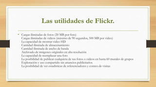 Las utilidades de Flickr.
• Cargas ilimitadas de fotos (20 MB por foto)
Cargas ilimitadas de videos (máximo de 90 segundos, 500 MB por video)
La capacidad de mostrar video HD
Cantidad ilimitada de almacenamiento
Cantidad ilimitada de ancho de banda
Archivado de imágenes originales en alta resolución
La capacidad de reemplazar una foto
La posibilidad de publicar cualquiera de tus fotos o videos en hasta 60 murales de grupos
Exploración y uso compartido sin anuncios publicitarios
La posibilidad de ver estadísticas de referenciadores y conteo de visitas
 
