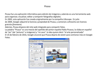 Picasa
Picasa fue una aplicación informática para edición de imágenes y además es una herramienta web
para organizar, visualizar, editar y compartir fotografías digitales.
En 2002, esta aplicación fue creada originalmente por la compañía Lifescape. En julio
de 2004, Google adquirió la licencia y propiedad de Picasa, y comenzó a ofrecerla con licencia
gratuita (freeware).​
Además, Picasa dispone del sitio web integrado para compartir fotos.
La palabra “Picasa” es una mezcla del apellido del pintor español Pablo Picasso, la sílaba en español
de "pic" (de "pictures" o imágenes) y "mi casa": la idea quiere decir "el arte personalizado"​
El 14 de febrero de 2016, Google anunció que Picasa dejaría de existir para centrarse más en Google
Fotos.
 