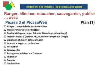   Ranger, éliminer, retoucher, sauvegarder, publier … avec  Picasa 3 et PicasaWeb  Plan (1) Ranger … un préalable avant de traiter Transférer sur votre ordinateur Des logiciels pour ranger (et pour bien d’autres fonctions) Installer Picasa 3 (version FR), ouvrir un compte sur Google Visionner, éliminer, coter, annoter Indexer, « tagger », rechercher Retoucher Sauvegarder Partager en publiant sur l’Internet Imprimer Scanner Géolocaliser Traitement des images : les principaux logiciels 