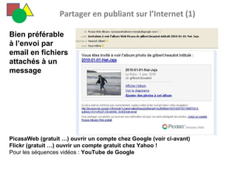   Partager en publiant sur l’Internet (1) PicasaWeb (gratuit …) ouvrir un compte chez Google (voir ci-avant)  Flickr (gratuit …) ouvrir un compte gratuit chez Yahoo ! Pour les séquences vidéos :  YouTube de Google  Bien préférable à l’envoi par email en fichiers attachés à un message 