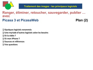  Ranger, éliminer, retoucher, sauvegarder, publier … avec  Picasa 3 et PicasaWeb  Plan (2) Quelques logiciels renommés Une myriade d’autres logiciels selon les besoins  Et la vidéo ? Et mon iPhone ? Sources et références Vos questions  Traitement des images : les principaux logiciels 