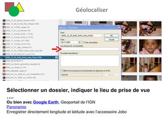   Géolocaliser Sélectionner un dossier, indiquer le lieu de prise de vue …. Ou bien avec  Google Earth , Geoportail de l’IGN Panoramio Enregistrer directement longitude et latitude avec l’accessoire Jobo  
