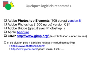   Quelques logiciels renommés Adobe  Photoshop Elements  (100 euros)  version 8 Adobe Photoshop (1000 euros) version CS4 Adobe Bridge (gratuit avec Photoshop !) Apple  Aperture   GIMP  http://www.gimp.org/   (le « Photoshop » open source) et de plus en plus « dans les nuages » (cloud computing)  https://www.photoshop.com/ http://www.picnik.com/  pour Picasa, Flickr …  