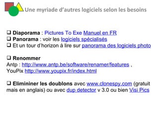   Une myriade d’autres logiciels selon les besoins  Diaporama  :  Pictures To Exe  Manuel en FR   Panorama  : voir les  logiciels spécialisés Et un tour d’horizon à lire sur  panorama des logiciels photo Renommer Antp :  http://www.antp.be/software/renamer/features  ,  YouPix  http://www.youpix.fr/index.html   Elimininer les doublons  avec  www.clonespy.com  (gratuit mais en anglais) ou avec  dup detector  v 3.0 ou bien  Visi Pics 