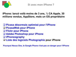   Et avec mon iPhone ?   Picasa désormais optimisé pour l'iPhone PicasaWeb pour iPhone  Flickr pour iPhone  Adobe Photoshop pour iPhone  iPhoneography Liste des logiciels Photographie  pour iPhone Pourquoi Nexus One, le Google Phone n'est pas un danger pour l'iPhone iPhone: lancé voilà moins de 3 ans, ¼ CA Apple, 30 millions vendus, AppStore, mais un OS propriétaire  