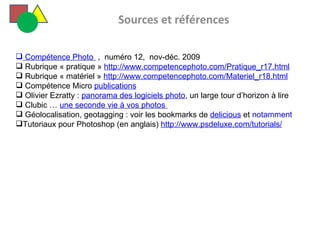   Sources et références  Compétence Photo   ,  numéro 12,  nov-déc. 2009 Rubrique « pratique »  http://www.competencephoto.com/Pratique_r17.html   Rubrique « matériel »  http://www.competencephoto.com/Materiel_r18.html   Compétence Micro  publications Olivier Ezratty :  panorama des logiciels photo , un large tour d’horizon à lire  Clubic …  une seconde vie à vos photos    Géolocalisation, geotagging : voir les bookmarks de  delicious  et  notamment Tutoriaux pour Photoshop (en anglais)  http://www.psdeluxe.com/tutorials/ 