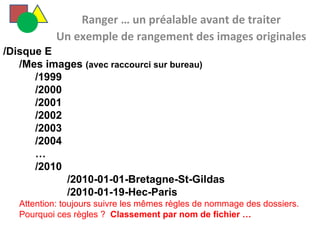   Ranger … un préalable avant de traiter Un exemple de rangement des images originales /Disque E /Mes images  (avec raccourci sur bureau) /1999 /2000 /2001 /2002 /2003 /2004 … /2010 /2010-01-01-Bretagne-St-Gildas /2010-01-19-Hec-Paris Attention: toujours suivre les mêmes règles de nommage des dossiers. Pourquoi ces règles ?  Classement par nom de fichier … 
