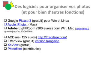   Des logiciels pour organiser vos photos  (et pour bien d’autres fonctions) Google  Picasa 3  (gratuit) pour Win et Linux  Apple iPhoto    (Mac) Adobe LightRoom  (300 euros) pour Win, Mac  ( version beta 3  gratuite jusqu’au 30-04-2009) ACDsee (125 euros)  http://fr.acdsee.com/ IRfanView (gratuit)  version française XnView  (gratuit) Photofiltre  (contributiel) 