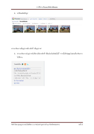 การใช้ งาน Picasa Web Albums

    4.   จะได้ ผลลัพธ์ดงรูป
                       ั




หากเราต้ องการเพิ่มรูปภาพอีก คลิกที่ “เพิ่มรูปภาพ”

    5.   หากเราต้ องการนารูปภาพไปใช้ งานให้ เราคลิกที่ “เชื่อมโยงไปยังอัลบัมนี ้” จากนันให้ Copy ในส่วนที่เราต้ องการ
                                                                           ้           ้
         ไปใช้ งาน




จัดทาโดย คุณครูวราภรณ์ เฉิดดิลก ร.ร.ราชประชานุเคราะห์ ๒๗ จังหวัดหนองคาย                                       หน้า 3
 