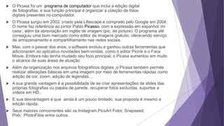  O Picasa foi um programa de computador que inclui a edição digital
de fotografias, e sua função principal é organizar a coleção de fotos
digitais presentes no computador.
 O Picasa surgiu em 2002, criado pela Lifescape e comprado pelo Google em 2004.
O nome faz referência ao pintor Pablo Picasso, com a expressão em espanhol ‘mi
casa’, além da abreviação em inglês de imagem (pic, de picture). O programa até
conseguiu uma bom mercado como editor de imagens gratuito, oferecendo serviço
de armazenamento e compartilhamento nas redes sociais.
 Mas, com o passar dos anos, o software evoluiu e ganhou outras ferramentas que
adicionaram ao aplicativo novidades bem-vindas, como o editor Picnik e o Face
Movie. Embora não tenha mudado seu foco principal, o Picasa aumentou em muito
o alcance de suas áreas de atuação
 Além da organização nos arquivos fotográficos digitais ,o Picasa também permite
realizar alterações básicas em uma imagem por meio de ferramentas rápidas como
adição de cor, zoom, adição de legendas…
 A sua grande vantagem é a possibilidade de se criar apresentações de slides das
próprias fotografias ou papéis de parede, recuperar fotos excluídas, suportes a
vídeos em HD...
 E sua desvantagem é que ainda é um pouco limitado, sua proposta é mesmo a
edição rápida.
 Seus maiores concorrentes são os:Instagram,PicsArt Fotor, Snapseed,
Pixlr, PhotoFiltre entre outros.
 
