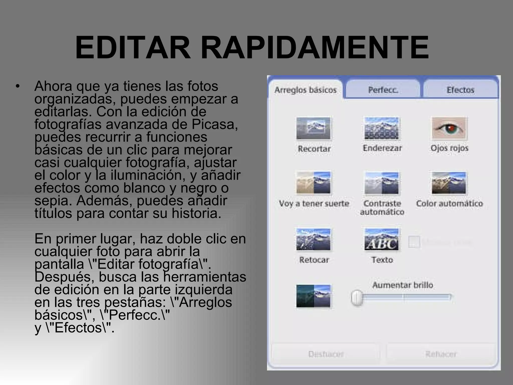 EDITAR RAPIDAMENTE   Ahora que ya tienes las fotos organizadas, puedes empezar a editarlas. Con la edición de fotografías avanzada de Picasa, puedes recurrir a funciones básicas de un clic para mejorar casi cualquier fotografía, ajustar el color y la iluminación, y añadir efectos como blanco y negro o sepia. Además, puedes añadir títulos para contar su historia.  En primer lugar, haz doble clic en cualquier foto para abrir la pantalla \"Editar fotografía\". Después, busca las herramientas de edición en la parte izquierda en las tres pestañas: \"Arreglos básicos\", \"Perfecc.\" y \"Efectos\".  