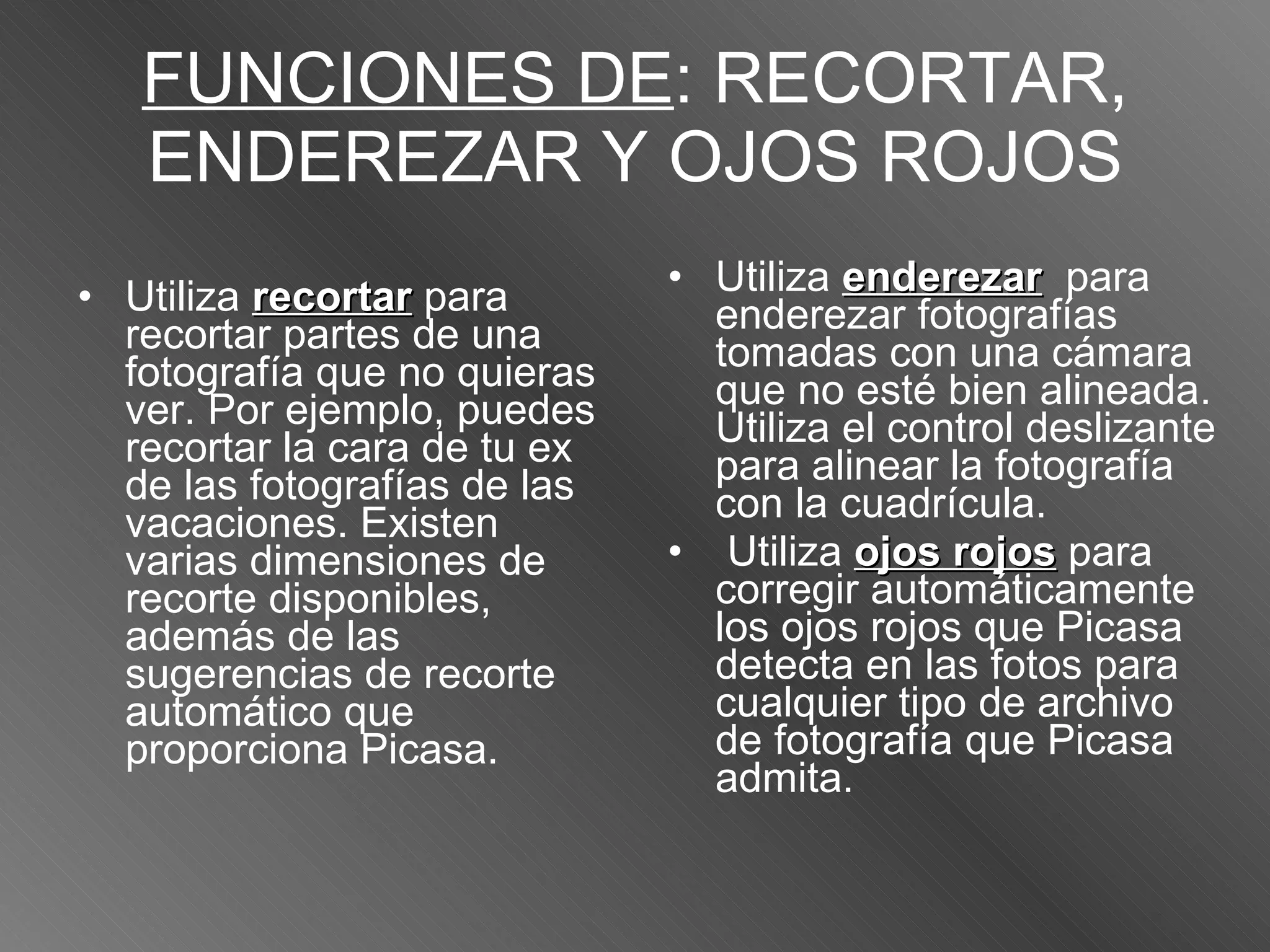 FUNCIONES DE : RECORTAR, ENDEREZAR Y OJOS ROJOS Utiliza  recortar  para recortar partes de una fotografía que no quieras ver. Por ejemplo, puedes recortar la cara de tu ex de las fotografías de las vacaciones. Existen varias dimensiones de recorte disponibles, además de las sugerencias de recorte automático que proporciona Picasa.   Utiliza  enderezar   para enderezar fotografías tomadas con una cámara que no esté bien alineada. Utiliza el control deslizante para alinear la fotografía con la cuadrícula. Utiliza  ojos rojos  para corregir automáticamente los ojos rojos que Picasa detecta en las fotos para cualquier tipo de archivo de fotografía que Picasa admita.  