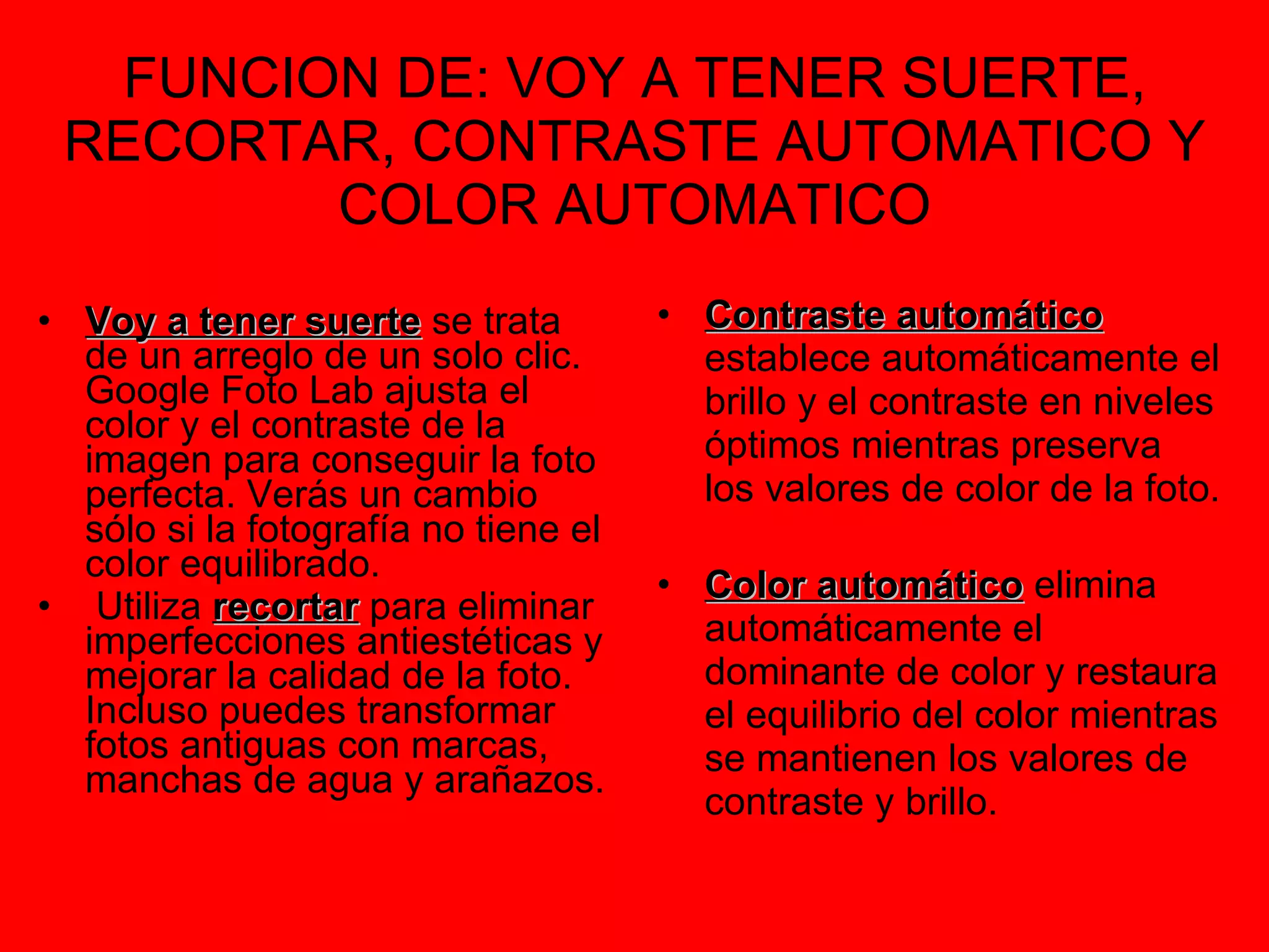 FUNCION DE: VOY A TENER SUERTE, RECORTAR, CONTRASTE AUTOMATICO Y COLOR AUTOMATICO Voy a tener suerte  se trata de un arreglo de un solo clic. Google Foto Lab ajusta el color y el contraste de la imagen para conseguir la foto perfecta. Verás un cambio sólo si la fotografía no tiene el color equilibrado. Utiliza  recortar  para eliminar imperfecciones antiestéticas y mejorar la calidad de la foto. Incluso puedes transformar fotos antiguas con marcas, manchas de agua y arañazos.   Contraste automático  establece automáticamente el brillo y el contraste en niveles óptimos mientras preserva los valores de color de la foto.  Color automático  elimina automáticamente el dominante de color y restaura el equilibrio del color mientras se mantienen los valores de contraste y brillo.  
