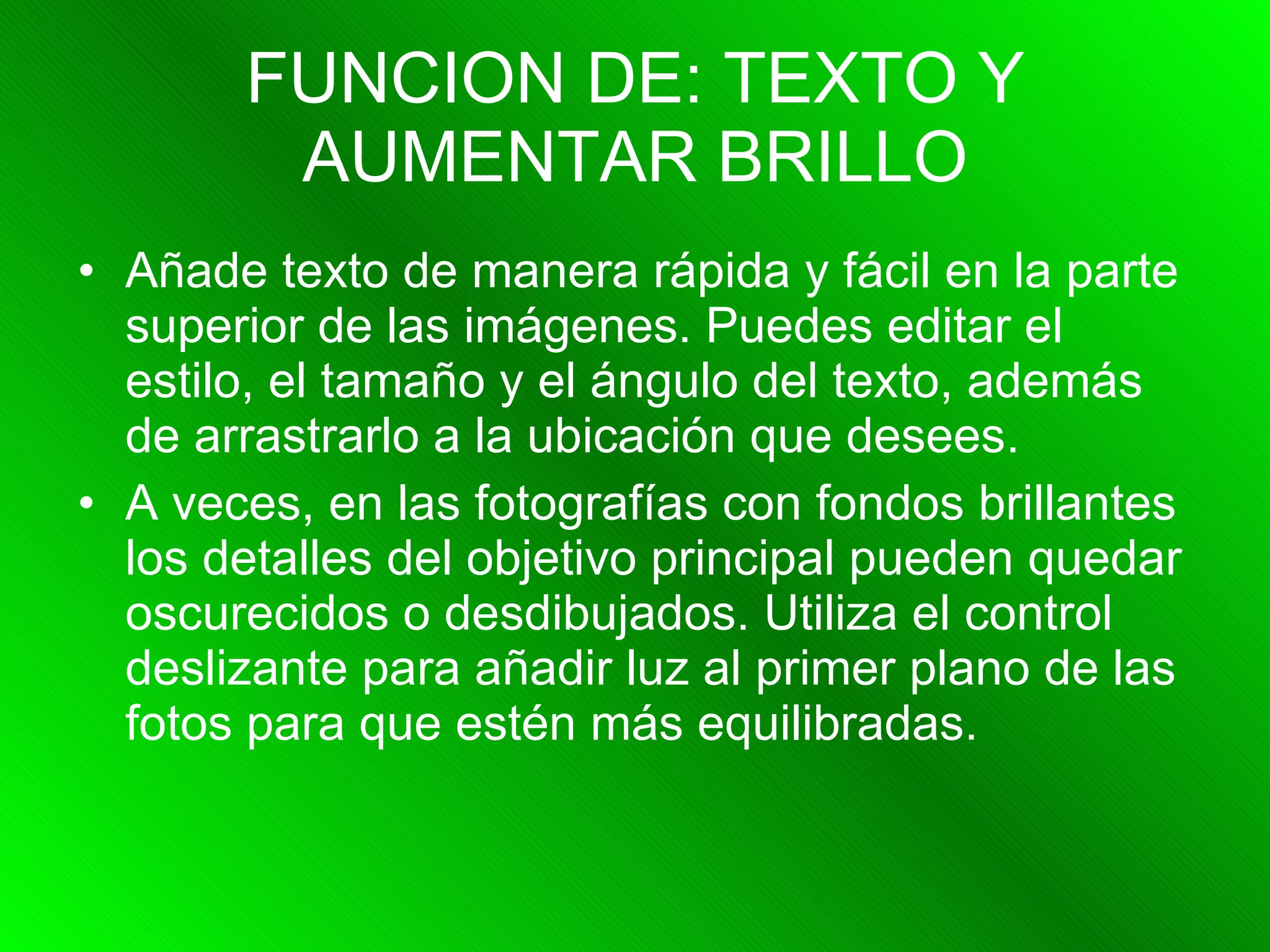 FUNCION DE: TEXTO Y AUMENTAR BRILLO Añade texto de manera rápida y fácil en la parte superior de las imágenes. Puedes editar el estilo, el tamaño y el ángulo del texto, además de arrastrarlo a la ubicación que desees.  A veces, en las fotografías con fondos brillantes los detalles del objetivo principal pueden quedar oscurecidos o desdibujados. Utiliza el control deslizante para añadir luz al primer plano de las fotos para que estén más equilibradas.  
