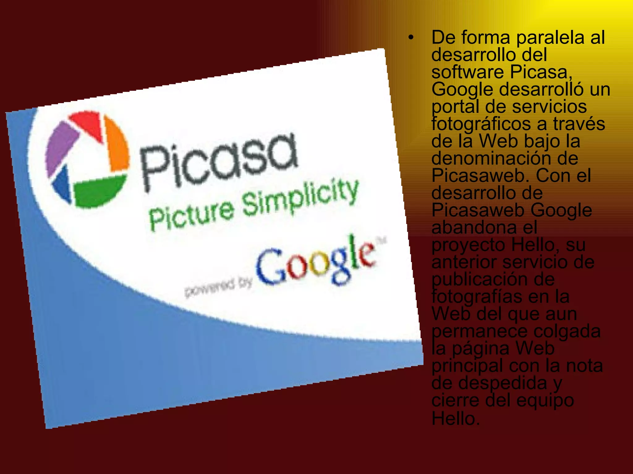 De forma paralela al desarrollo del software Picasa, Google desarrolló un portal de servicios fotográficos a través de la Web bajo la denominación de Picasaweb. Con el desarrollo de Picasaweb Google abandona el proyecto Hello, su anterior servicio de publicación de fotografías en la Web del que aun permanece colgada la página Web principal con la nota de despedida y cierre del equipo Hello.   