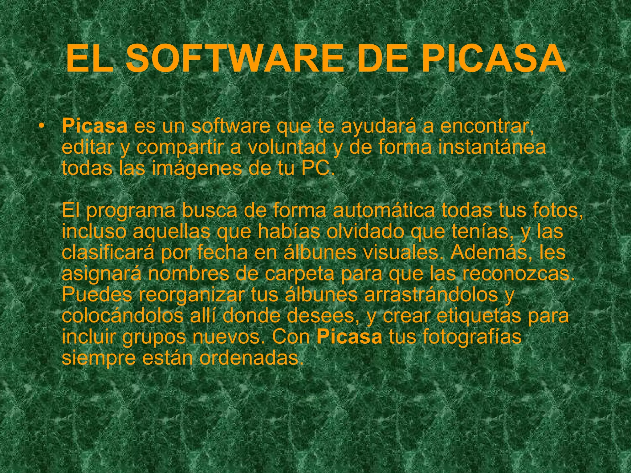 EL SOFTWARE DE PICASA Picasa  es un software que te ayudará a encontrar, editar y compartir a voluntad y de forma instantánea todas las imágenes de tu PC. El programa busca de forma automática todas tus fotos, incluso aquellas que habías olvidado que tenías, y las clasificará por fecha en álbunes visuales. Además, les asignará nombres de carpeta para que las reconozcas. Puedes reorganizar tus álbunes arrastrándolos y colocándolos allí donde desees, y crear etiquetas para incluir grupos nuevos. Con  Picasa  tus fotografías siempre están ordenadas.  