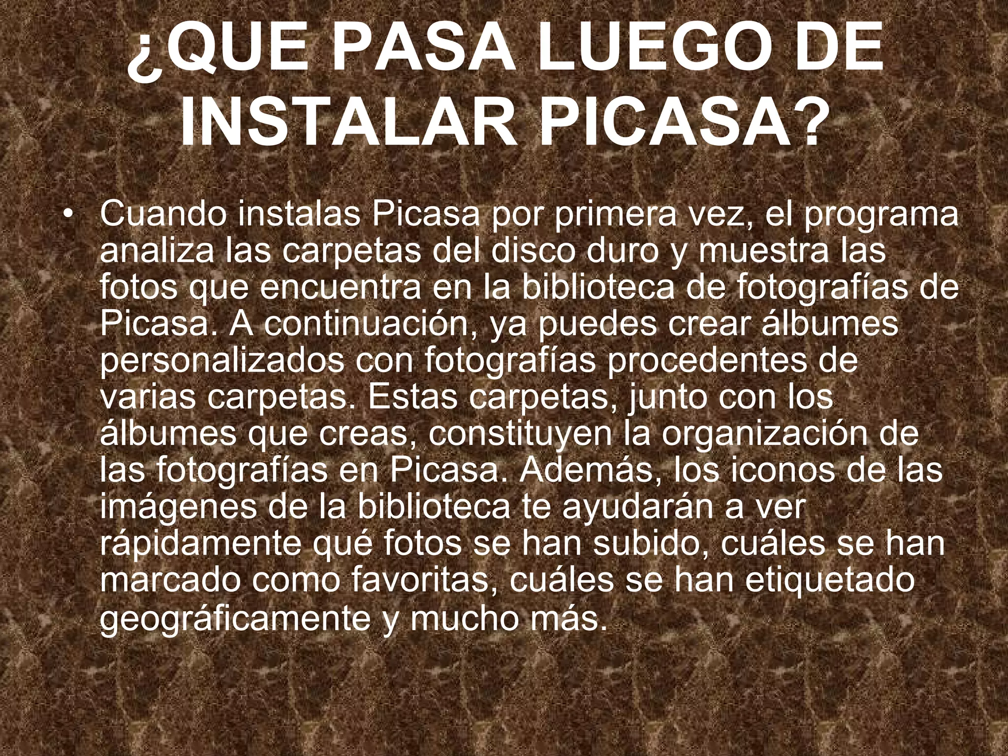 ¿QUE PASA LUEGO DE INSTALAR PICASA? Cuando instalas Picasa por primera vez, el programa analiza las carpetas del disco duro y muestra las fotos que encuentra en la biblioteca de fotografías de Picasa. A continuación, ya puedes crear álbumes personalizados con fotografías procedentes de varias carpetas. Estas carpetas, junto con los álbumes que creas, constituyen la organización de las fotografías en Picasa. Además, los iconos de las imágenes de la biblioteca te ayudarán a ver rápidamente qué fotos se han subido, cuáles se han marcado como favoritas, cuáles se han etiquetado geográficamente y mucho más.   
