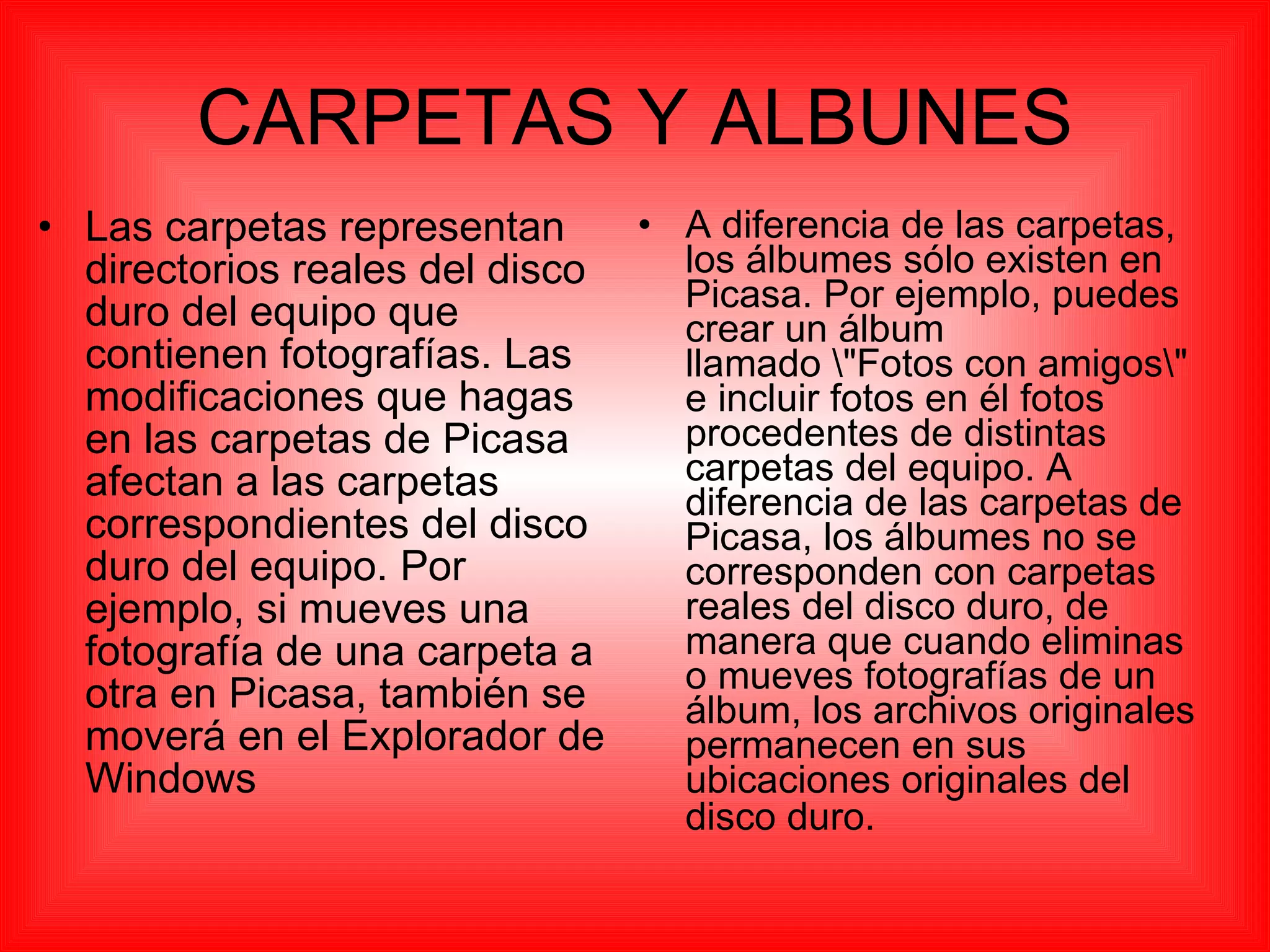 CARPETAS Y ALBUNES Las carpetas representan directorios reales del disco duro del equipo que contienen fotografías. Las modificaciones que hagas en las carpetas de Picasa afectan a las carpetas correspondientes del disco duro del equipo. Por ejemplo, si mueves una fotografía de una carpeta a otra en Picasa, también se moverá en el Explorador de Windows  A diferencia de las carpetas, los álbumes sólo existen en Picasa. Por ejemplo, puedes crear un álbum llamado \"Fotos con amigos\" e incluir fotos en él fotos procedentes de distintas carpetas del equipo. A diferencia de las carpetas de Picasa, los álbumes no se corresponden con carpetas reales del disco duro, de manera que cuando eliminas o mueves fotografías de un álbum, los archivos originales permanecen en sus ubicaciones originales del disco duro.   