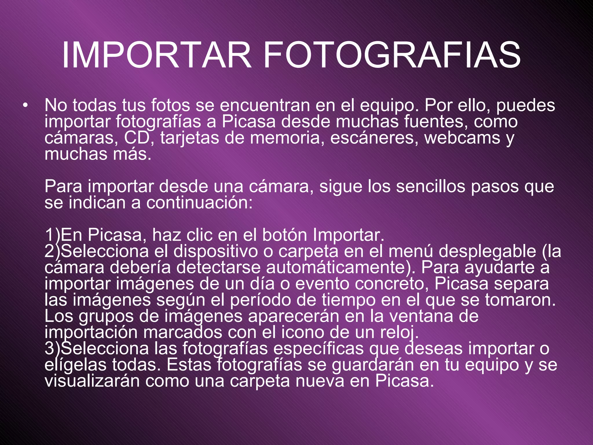 IMPORTAR FOTOGRAFIAS   No todas tus fotos se encuentran en el equipo. Por ello, puedes importar fotografías a Picasa desde muchas fuentes, como cámaras, CD, tarjetas de memoria, escáneres, webcams y muchas más.  Para importar desde una cámara, sigue los sencillos pasos que se indican a continuación:  1)En Picasa, haz clic en el botón Importar.  2)Selecciona el dispositivo o carpeta en el menú desplegable (la cámara debería detectarse automáticamente). Para ayudarte a importar imágenes de un día o evento concreto, Picasa separa las imágenes según el período de tiempo en el que se tomaron. Los grupos de imágenes aparecerán en la ventana de importación marcados con el icono de un reloj.  3)Selecciona las fotografías específicas que deseas importar o elígelas todas. Estas fotografías se guardarán en tu equipo y se visualizarán como una carpeta nueva en Picasa.   