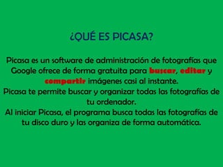 ¿QUÉ ES PICASA?Picasa es un software de administración de fotografías que Google ofrece de forma gratuita para buscar, editar y compartirimágenes casi al instante.Picasa te permite buscar y organizar todas las fotografías de tu ordenador.Al iniciar Picasa, el programa busca todas las fotografías de tu disco duro y las organiza de forma automática.