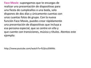 Face Movie: supongamos que te encargas de realizar una presentación de diapositivas para una fiesta de cumpleaños o una boda, solo dispones de dos días y únicamente cuentas con unas cuantas fotos de grupo. Con la nueva función Face Movie, puedes crear rápidamente una presentación de diapositivas que incluya a esa persona especial, que se centre en ella y que cuente con transiciones, música y títulos. Atentos este ejemplo:http://www.youtube.com/watch?v=fLQtssJDMMc