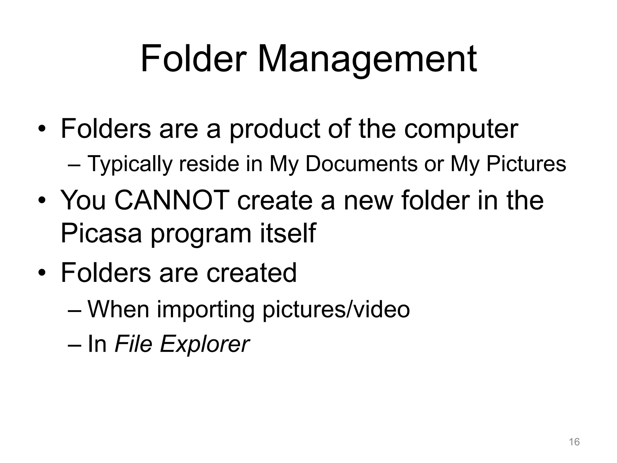 Folder Management 
• Folders are a product of the computer 
– Typically reside in My Documents or My Pictures 
• You CANNOT create a new folder in the 
Picasa program itself 
• Folders are created 
– When importing pictures/video 
– In File Explorer 
16 
 