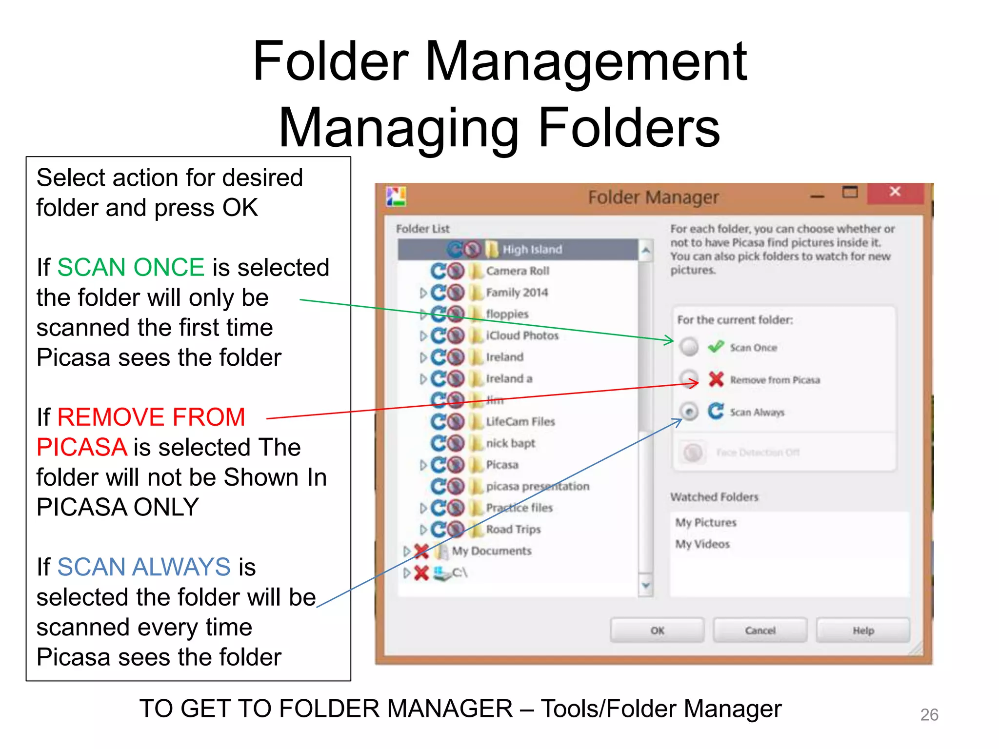 Folder Management 
Managing Folders 
26 
Select action for desired 
folder and press OK 
If SCAN ONCE is selected 
the folder will only be 
scanned the first time 
Picasa sees the folder 
If REMOVE FROM 
PICASA is selected The 
folder will not be Shown In 
PICASA ONLY 
If SCAN ALWAYS is 
selected the folder will be 
scanned every time 
Picasa sees the folder 
TO GET TO FOLDER MANAGER – Tools/Folder Manager 
 