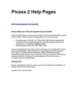 Picasa 2 Help Pages

http://picasa.google.com/support/



Picasa helps you find and organize all your photos

Once you start Picasa, it scans your hard drive to find and automatically organize
all your photos. Picasa finds the following photo and movie file types:

       Photo file types: JPG, GIF, TIF, PSD, PNG, BMP, RAW (including NEF
   •
       and CRW). GIF and PNG files are not scanned by default, but you can
       enable them in the Tools > Options dialog.
       Movie file types: MPG, AVI, ASF, WMV, MOV.
   •

If you are upgrading from an older version of Picasa, you will likely want to keep
your existing database, which contains any organization and photo edits you
have made. To transfer all this information, simply install Picasa without
uninstalling Picasa already on your computer. On your first launch of Picasa you
will be prompted to transfer your existing database. After this process is
complete, you can uninstall Picasa.

Library view

Picasa automatically organizes all your photo and movie files into collections of
folders inside its main Library view.

Layout of main Library screen:
 