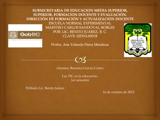Alumna: Berenice Garcia Cortez

                        Las TIC en la educación.
                              1er semestre

Poblado Lic. Benito Juárez
                                                   16 de octubre de 2012
 