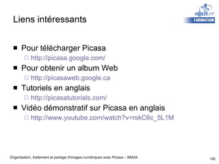 Liens intéressants Pour télécharger Picasa http://picasa.google.com/ Pour obtenir un album Web http://picasaweb.google.ca Tutoriels en anglais http://picasatutorials.com/ Vidéo démonstratif sur Picasa en anglais http://www.youtube.com/watch?v=rskC6c_5L1M 