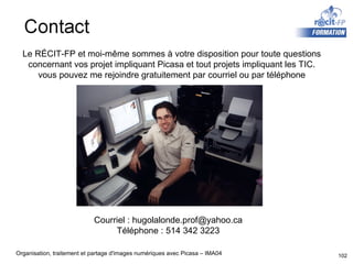 Le RÉCIT-FP et moi-même sommes à votre disposition pour toute questions concernant vos projet impliquant Picasa et tout projets impliquant les TIC. vous pouvez me rejoindre gratuitement par courriel ou par téléphone Courriel : hugolalonde.prof@yahoo.ca Téléphone : 514 342 3223 