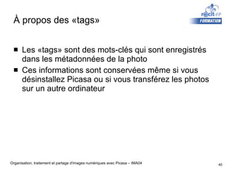 À propos des «tags»  Les «tags» sont des mots-clés qui sont enregistrés dans les métadonnées de la photo Ces informations sont conservées même si vous désinstallez Picasa ou si vous transférez les photos sur un autre ordinateur 
